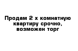 Продам 2-х комнатную квартиру срочно, возможен торг